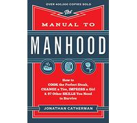 The Manual to Manhood - How to Cook the Perfect Steak, Change a Tire, Impress a Girl & 97 Other Skills You Need to Survive