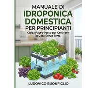MANUALE DI IDROPONICA DOMESTICA PER PRINCIPIANTI: Guida passo-passo per coltivare in casa senza terra con progetti fai-da-te e troubleshooting pratico