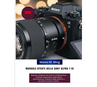Manuale utente della Sony Alpha 7 III (2026): Manuale completo che illustra configurazione, controlli, esposizione, padronanza dell'autofocus, ... creative. (Camera Mastery Manual Guide)