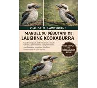 MANUEL DU DÉBUTANT DE LAUGHING KOOKABURRA: Guide complet du kookaburra rieur : habitat, alimentation, comportement, vocalisations, structure familiale, conservation et plus encore