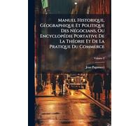 Manuel Historique, Géographique Et Politique Des Négocians, Ou Encyclopédie Portative De La Théorie Et De La Pratique Du Commerce