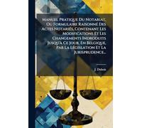 Manuel Pratique Du Notariat, Ou Formulaire Raisonné Des Actes Notariés, Contenant Les Modifications Et Les Changements Indroduits Jusqu'à Ce Jour, ... Par La Législation Et La Jurisprudence...