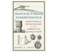 Manufacturing Independence: Industrial Innovation and the American Revolution