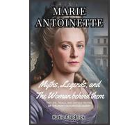 Marie Antoinette: The Myths, The Legends, and the Woman Behind Them: The Life, Trials, and Untold Truths of History’s Most Notorious Queen