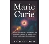 Marie Curie: The Life, Struggles, and Lasting Impact of a Scientist Who Pushed the Boundaries of Science and Changed Medicine Forever