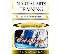 MARTIAL ARTS TRAINING FOR BEGINNERS: Step-By-Step Drills, Strength & Flexibility Workouts, And Essential Techniques To Build Confidence, Speed, And Skill From Day One