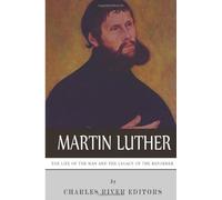 Martin Luther: The Life of the Man and the Legacy of the Reformer