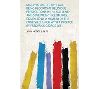 Martyrs Omitted by Foxe. Being Records of Religious Persecutions in the Sixteenth and Seventeenth Centuries. Compiled by a Member of the English Church. With a Preface by Frederick George Lee