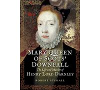 Mary Queen of Scots Downfall: The Life and Murder of Henry, Lord Darnley