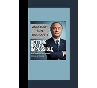 MASAYOSHI SON BIOGRAPHY: Betting on the Impossible - How One Visionary Revolutionized Global Business