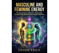 MASCULINE AND FEMININE ENERGY: The Sacred Dance: Healing Your Relationships Through Chakra Balancing and Energetic Alignment.