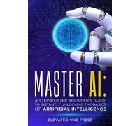 Master AI: A Step-By-Step Beginner's Guide to Instantly Unlocking the Basics of Artificial Intelligence