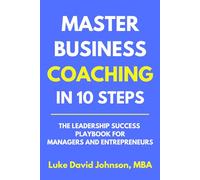 Master Business Coaching In 10 Steps: The Leadership Success Playbook For Managers And Entrepreneurs