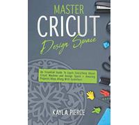 Master Cricut Design Space: An Essential Guide To Learn Everything About Cricut Machine and Design Space + Amazing Projects Ideas Along With Guidelines