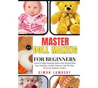 Master Doll Making For Beginners: Learn To Make Stunning Dolls From Scratch With Easy Tutorials, Creative Patterns, And Pro Tips For Every Beginner Crafter