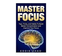 Master Focus: Tips, Tricks, and Habits To Build Better Concentration and Improve Your Focus