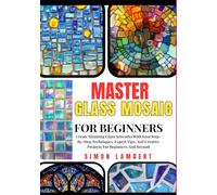 Master Glass Mosaic For Beginners: Create Stunning Glass Artworks With Ease Step-By-Step Techniques, Expert Tips, And Creative Projects For Beginners And Beyond