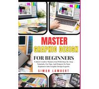 Master Graphic Design For Beginners: Unlock Creative Mastery Fast With Step-By-Step Tutorials, Pro Tips, And Projects To Turn Beginners Into Graphic Design Experts