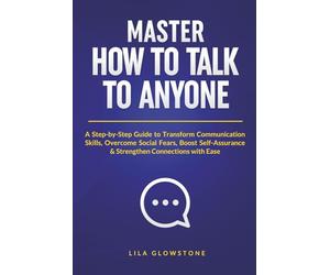 Master How To Talk To Anyone: A Step-by-Step Guide to Transform Communication Skills, Overcome Social Fears, Boost Self-Assurance & Strengthen Connections With Ease