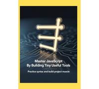 Master JavaScript by Building Tiny Useful Tools: Practice Syntax and Build Project Muscle