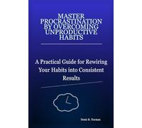 Master Procrastination by Overcoming Unproductive Habits: A Practical Guide for Rewiring Your Habits into Consistent Results