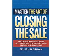 Master the Art of Closing the Sale: The Game-Changing 10-Step Sales Process for Getting More Clients and Referrals