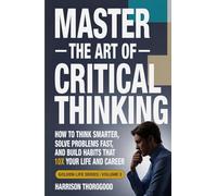 MASTER THE ART OF CRITICAL THINKING: How To Think Smarter, Solve Problems Fast, and Build Habits That 10x Your Life and Career