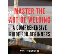 Master the Art of Welding: A Comprehensive Guide for Beginners: Unlock the Secrets of Welding: Your All-in-One Beginner's Handbook to Mastering the Craft with Expert Tips and Techniques.