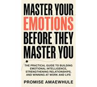 Master Your Emotions Before They Master You: The Practical Guide to Building Emotional Intelligence, Strengthening Relationships, and Winning at Work and Life