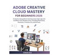 MASTERING ADOBE CREATIVE CLOUD For Beginners 2026: A step-by-step guide to learning every major app and workflow, from Newbie to Pro, Including Photoshop, Illustrator, Premiere Pro, and AI tools