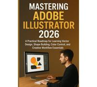 MASTERING ADOBE ILLUSTRATOR 2026: A Practical Roadmap for Learning Vector Design, Shape Building, Color Control, and Creative Workflow Essentials