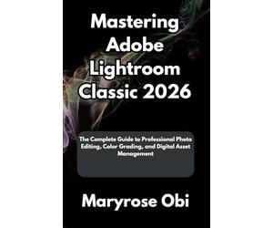 Mastering Adobe Lightroom Classic 2026: The Complete Guide to Professional Photo Editing, Color Grading, and Digital Asset Management