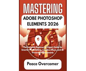 MASTERING ADOBE PHOTOSHOP ELEMENTS 2026: The Complete Beginner-to-Expert Guide for Smarter Photo Editing, Creative Effects, and AI-Powered Enhancements