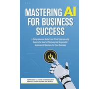 Mastering AI For Business Success: A Comprehensive Guide From IT And Cybersecurity Experts On How To Effectively And Responsibly Implement AI Solutions For Your Business