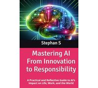 Mastering AI From Innovation to Responsibility: A Practical and Reflective Guide to AI’s Impact on Life, Work, and the World