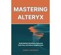 Mastering Alteryx: Build Reliable Workflows, Automate Data Prep, and Deliver Insights Faster