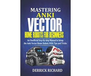 Mastering Anki Vector Home Robots For Beginners: An Unofficial Step-by-Step Manual to Setup the Anki Vector Home Robots With Tips and Tricks