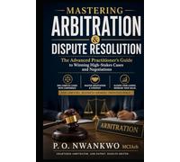 MASTERING ARBITRATION & DISPUTE RESOLUTION: The Advanced Practitioner’s Guide to Winning High-Stakes Cases and Negotiations