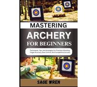 MASTERING ARCHERY FOR BEGINNERS: Techniques, Tips, And Strategies For Precision Shooting, Target Accuracy, Bow Control, And Competitive Success