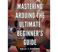 Mastering Arduino: The Ultimate Beginner's Guide: Unlock the Potential of Your DIY Projects with Expert Guidance from Mastering Arduino: A Comprehensive Step-by-Step Manual for Beginners