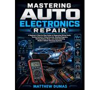 MASTERING AUTO ELECTRONICS REPAIR: A Beginner's Step-by-Step Guide to Diagnosing Wiring Faults, Testing Sensors, Fixing Grounds, Reading Diagrams, ... Modern Vehicle Electrical Systems
