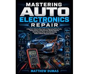 MASTERING AUTO ELECTRONICS REPAIR: A Beginner's Step-by-Step Guide to Diagnosing Wiring Faults, Testing Sensors, Fixing Grounds, Reading Diagrams, ... Modern Vehicle Electrical Systems