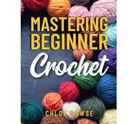 Mastering Beginner Crochet: Easy-to-Learn Tutorials and Patterns Using Six Core Stitches to Get You Creating Confidently (BLACK AND WHITE ILLUSTRATIONS)