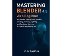 MASTERING BLENDER 4.5 As a Beginner: A complete Step-by-Step Guide to Creating, Texturing, Lighting and Rendering Stunning 3D Scenes with Blender 4.5