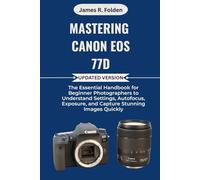 Mastering Canon EOS 77D: The Essential Handbook for Beginner Photographers to Understand Settings, Autofocus, Exposure, and Capture Stunning Images Quickly