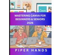 MASTERING CANVA FOR BEGINNERS & SENIORS 2026: Design Attractive Visuals at Your Own Pace, Easy Instructions for Beginners and Seniors to Create Graphics, Posts, Flyers and More