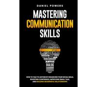 MASTERING COMMUNICATION SKILLS: HOW TO TALK TO ANYONE BY ENHANCING YOUR SOCIAL SKILLS, BOOSTING CONFIDENCE, IMPROVING SMALL TALK, AND BUILDING MEANINGFUL RELATIONSHIPS
