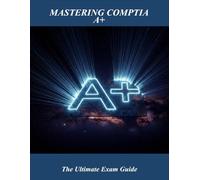 Mastering Comptia A+: The Ultimate Exam Guide