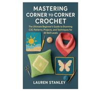 MASTERING CORNER TO CORNER CROCHET: The Ultimate Beginner’s Guide to Stunning C2C Patterns, Projects, and Techniques for All Skill Levels