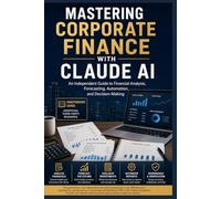 MASTERING CORPORATE FINANCE WITH CLAUDE AI: An Independent Guide to Financial Analysis, Forecasting, Automation, and Decision-Making